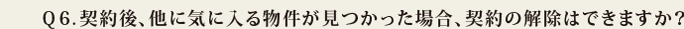 Q6.契約後、他に気に入る物件が見つかった場合、契約の解除はできますか?