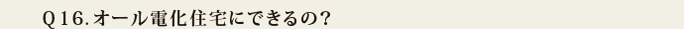 Q16.オール電化住宅にできるの?