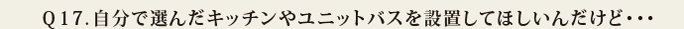 Q17.自分で選んだキッチンやユニットバスを設置してほしいんだけど・・・