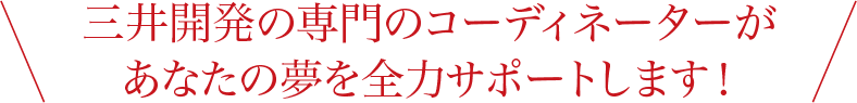 三井開発の専門のコーディネーターがあなたの夢を全力サポートします！